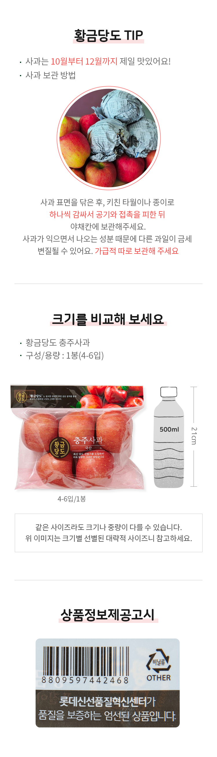 황금당도 TIP · 사과는 10월부터 12월까지 제일 맛있어요! · 사과 보관 방법  사과 표면을 닦은 후, 키친 타월이나 종이로  하나씩 감싸서 공기와 접촉을 피한 뒤  야채칸에 보관해주세요.  사과가 익으면서 나오는 성분 때문에 다른 과일이 금세 변질될 수 있어요. 가급적 따로 보관해 주세요.   크기를 비교해 보세요   · 황금당도 충주사과 · 구성/용량: 1봉(4-6입)  4-6입/1봉 21cm  같은 사이즈라도 크기나 중량이 다를 수 있습니다. 위 이미지는 크기별 선별된 대략적 사이즈니 참고하세요.   상품정보제공고시 