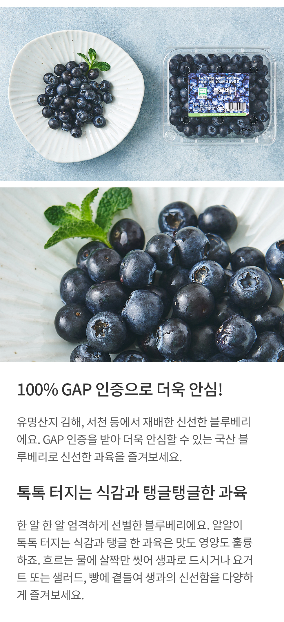 100% GAP 인증으로 더욱 안심!:유명산지 김해, 서천 등에서 재배한 신선한 블루베리에요. GAP 인증을 받아 더욱 안심할 수 있는 국산 블루베리로 신선한 과육을 즐겨보세요. 톡톡 터지는 식감과 탱글탱글한 과육:한 알 한 알 엄격하게 선별한 블루베리에요. 알알이 톡톡 터지는 식감과 탱글 한 과육은 맛도 영양도 훌륭 하죠. 흐르는 물에 살짝만 씻어 생과로 드시거나 요거트 또는 샐러드, 빵에 곁들여 생과의 신선함을 다양하게 즐겨보세요.
